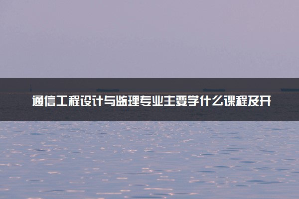 通信工程设计与监理专业主要学什么课程及开设院校 毕业后能干什么工作