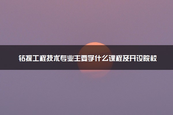 钻探工程技术专业主要学什么课程及开设院校 毕业后能干什么工作