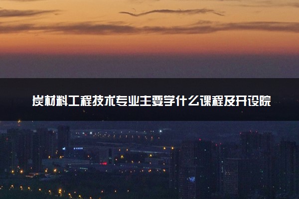 炭材料工程技术专业主要学什么课程及开设院校 毕业后能干什么工作