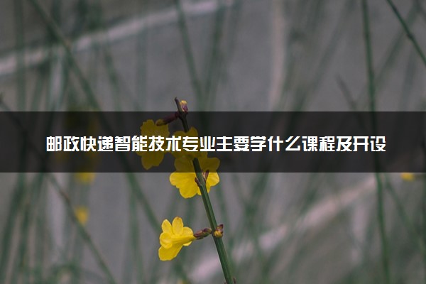 邮政快递智能技术专业主要学什么课程及开设院校 毕业后能干什么工作