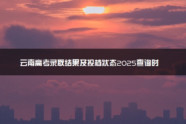 云南高考录取结果及投档状态2025查询时间及入口 查询方法有哪些