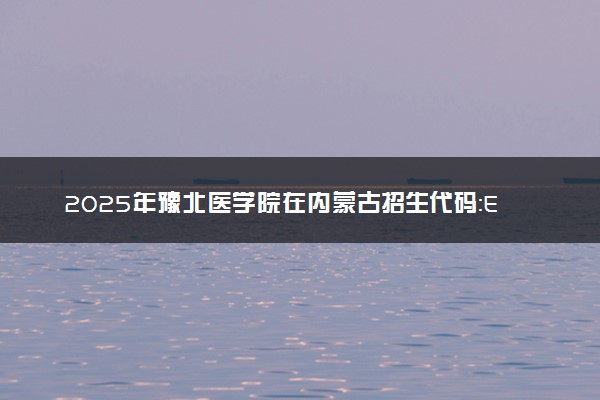 2025年豫北医学院在内蒙古招生代码：E01 专业代码及报考指南