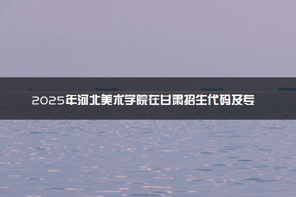 2025年河北美术学院在甘肃招生代码及专业代码 河北美术学院甘肃代码是多少？怎么查询？