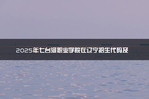 2025年七台河职业学院在辽宁招生代码及专业代码 七台河职业学院辽宁代码是多少？怎么查询？