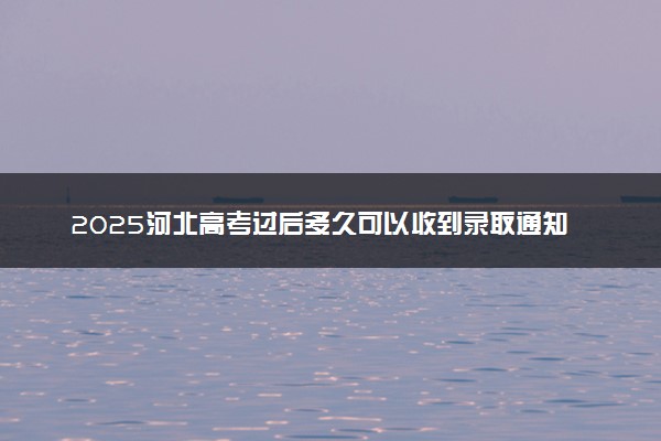 2025河北高考过后多久可以收到录取通知书 各批次录取通知书发放时间