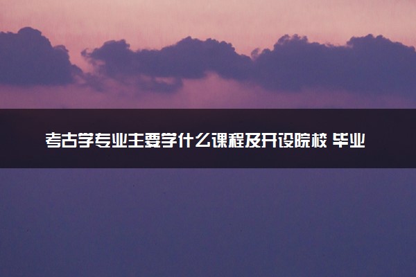 考古学专业主要学什么课程及开设院校 毕业后能干什么工作