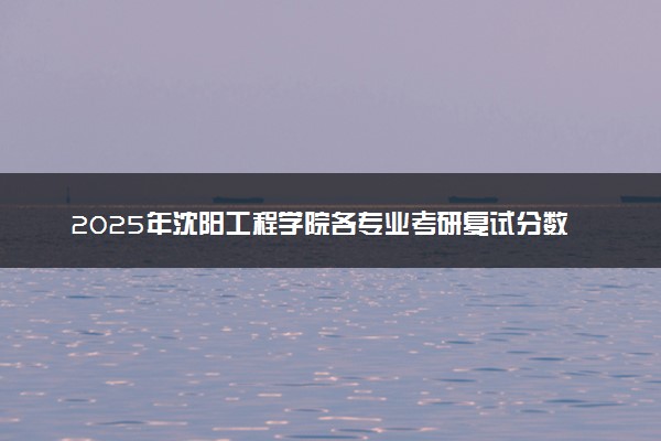 2025年沈阳工程学院各专业考研复试分数线一览表 研究生考试一般多少分能上岸