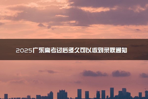 2025广东高考过后多久可以收到录取通知书 各批次录取通知书发放时间