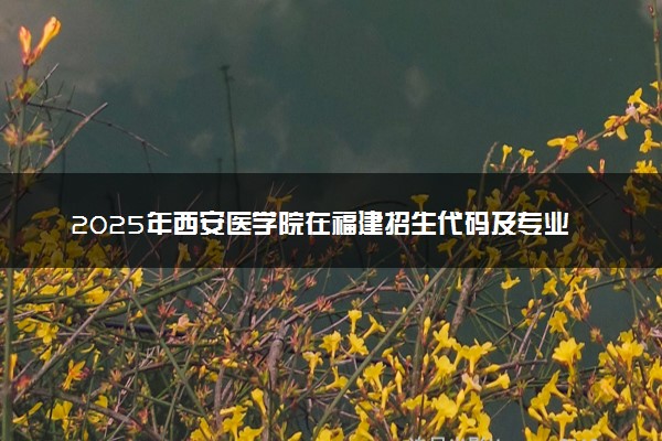 2025年西安医学院在福建招生代码及专业代码 西安医学院福建代码是多少？怎么查询？