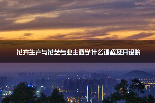 花卉生产与花艺专业主要学什么课程及开设院校 毕业后能干什么工作