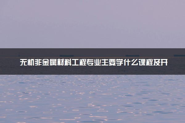 无机非金属材料工程专业主要学什么课程及开设院校 毕业后能干什么工作