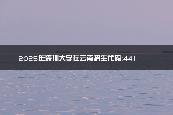 2025年深圳大学在云南招生代码：4415 专业代码及报考指南