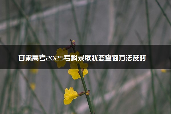 甘肃高考2025专科录取状态查询方法及时间 哪天出录取结果