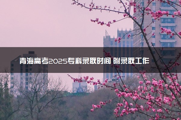 青海高考2025专科录取时间 附录取工作日程安排表
