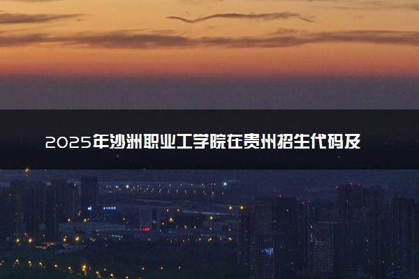 2025年沙洲职业工学院在贵州招生代码及专业代码 沙洲职业工学院贵州代码是多少？怎么查询？