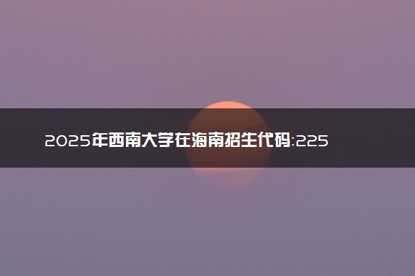 2025年西南大学在海南招生代码：2257 专业代码及报考指南