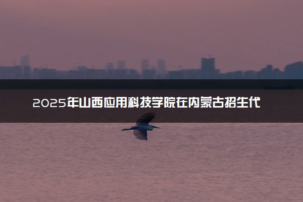 2025年山西应用科技学院在内蒙古招生代码及专业代码 山西应用科技学院内蒙古代码是多少？怎么查询？