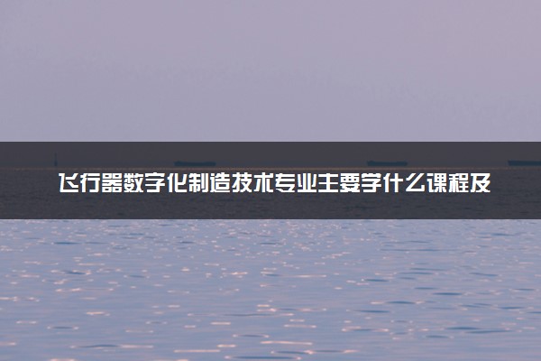 飞行器数字化制造技术专业主要学什么课程及开设院校 毕业后能干什么工作