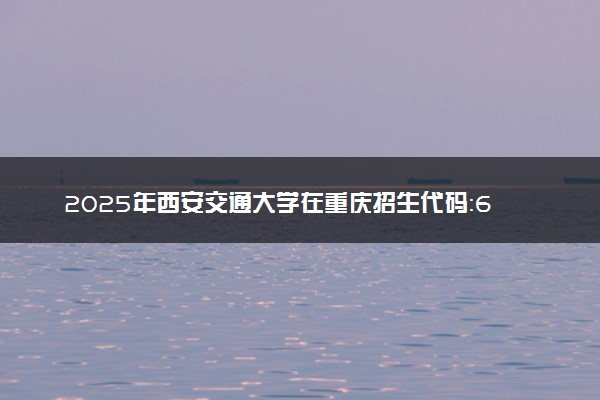 2025年西安交通大学在重庆招生代码：6101 专业代码及报考指南