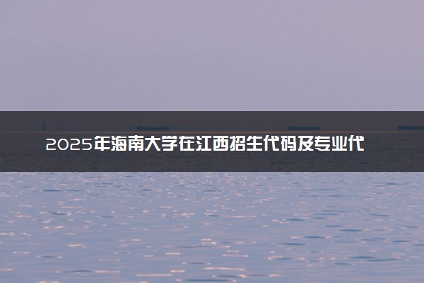 2025年海南大学在江西招生代码及专业代码 海南大学江西代码是多少？怎么查询？