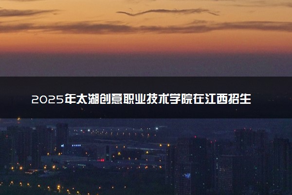 2025年太湖创意职业技术学院在江西招生代码及专业代码 太湖创意职业技术学院江西代码是多少？怎么查询？
