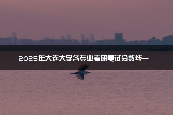 2025年大连大学各专业考研复试分数线一览表 研究生考试一般多少分能上岸