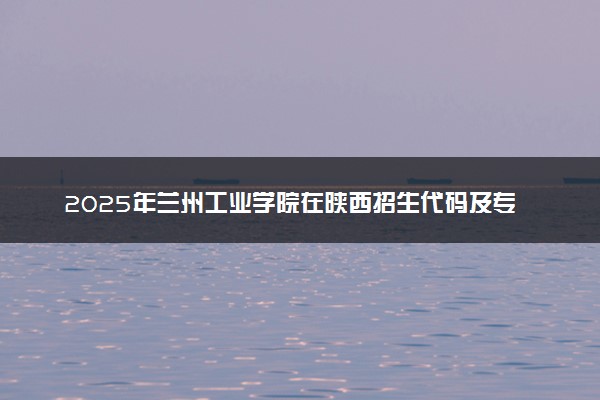 2025年兰州工业学院在陕西招生代码及专业代码 兰州工业学院陕西代码是多少？怎么查询？