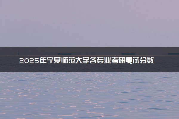 2025年宁夏师范大学各专业考研复试分数线一览表 研究生考试一般多少分能上岸
