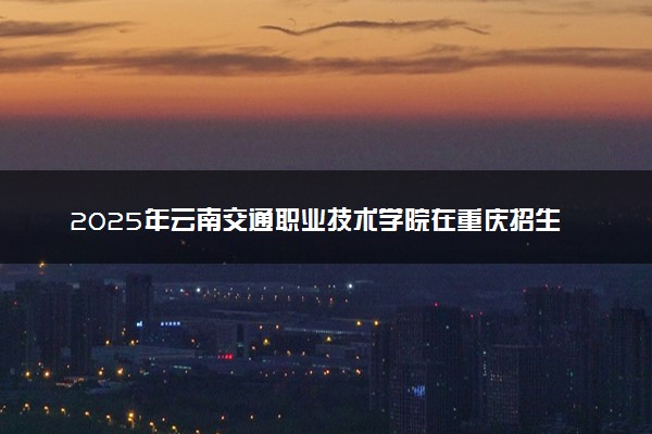 2025年云南交通职业技术学院在重庆招生代码：5333 专业代码及报考指南