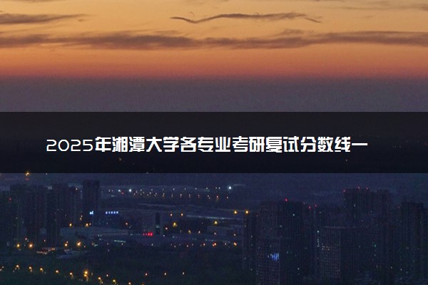 2025年湘潭大学各专业考研复试分数线一览表 研究生考试一般多少分能上岸