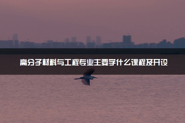 高分子材料与工程专业主要学什么课程及开设院校 毕业后能干什么工作