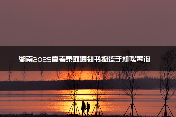 湖南2025高考录取通知书物流手机端查询方法及入口