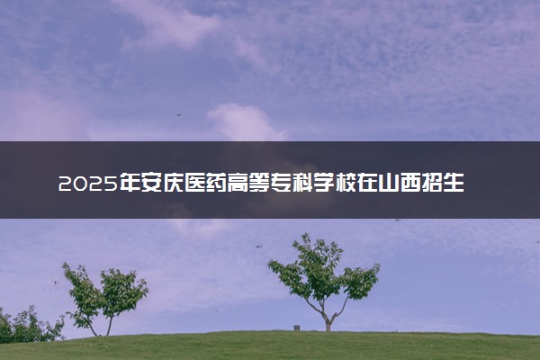 2025年安庆医药高等专科学校在山西招生代码：1776 专业代码及报考指南