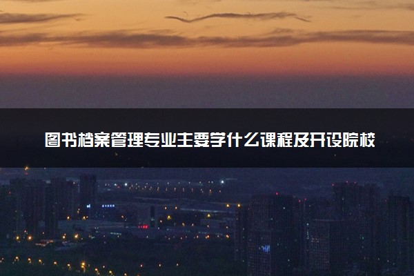 图书档案管理专业主要学什么课程及开设院校 毕业后能干什么工作