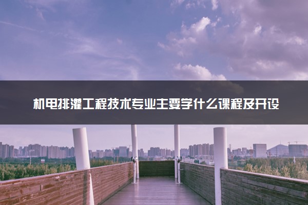 机电排灌工程技术专业主要学什么课程及开设院校 毕业后能干什么工作