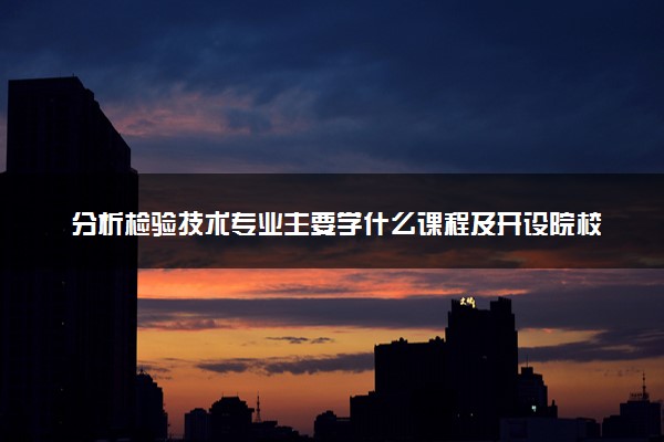 分析检验技术专业主要学什么课程及开设院校 毕业后能干什么工作