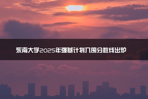 东南大学2025年强基计划入围分数线出炉 各省分数线汇总