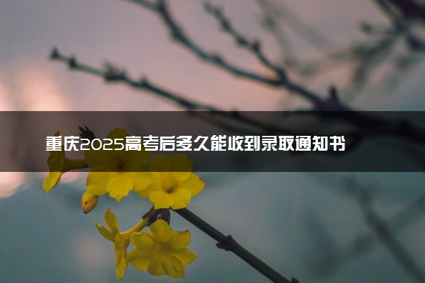 重庆2025高考后多久能收到录取通知书 本科通知书几号发放