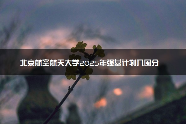 北京航空航天大学2025年强基计划入围分数线出炉 各省分数线汇总