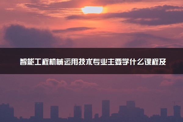 智能工程机械运用技术专业主要学什么课程及开设院校 毕业后能干什么工作