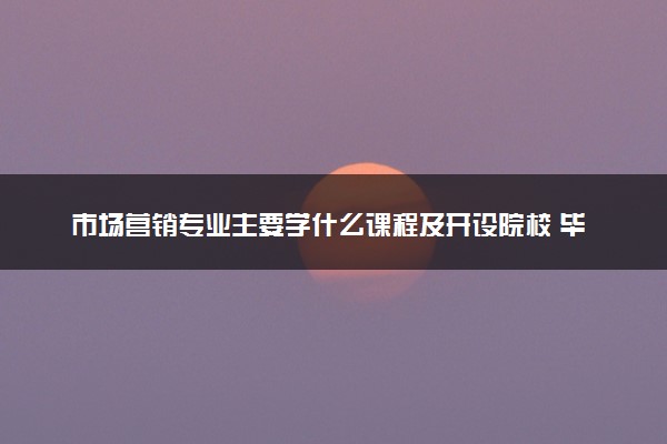 市场营销专业主要学什么课程及开设院校 毕业后能干什么工作
