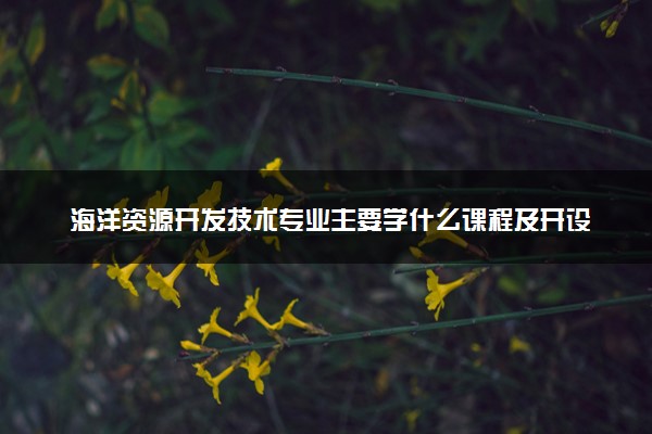 海洋资源开发技术专业主要学什么课程及开设院校 毕业后能干什么工作
