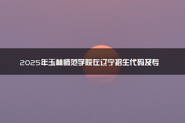 2025年玉林师范学院在辽宁招生代码及专业代码 玉林师范学院辽宁代码是多少？怎么查询？