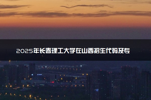 2025年长春理工大学在山西招生代码及专业代码 长春理工大学山西代码是多少？怎么查询？