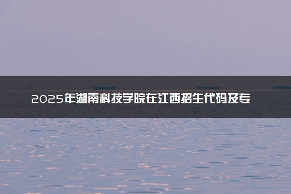 2025年湖南科技学院在江西招生代码及专业代码 湖南科技学院江西代码是多少？怎么查询？