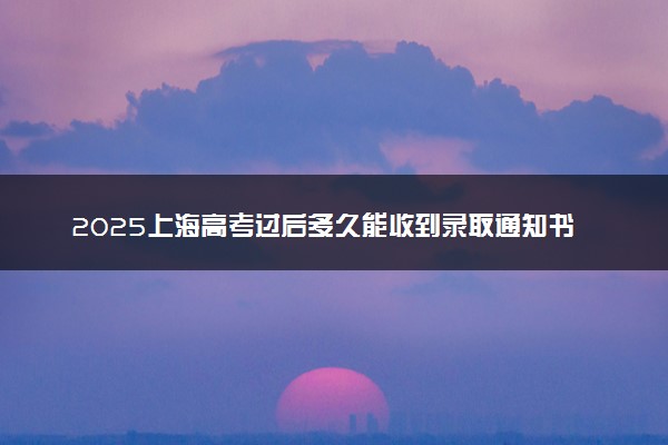 2025上海高考过后多久能收到录取通知书 专科批通知书几号发放