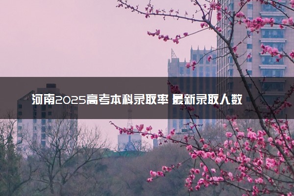 河南2025高考本科录取率 最新录取人数