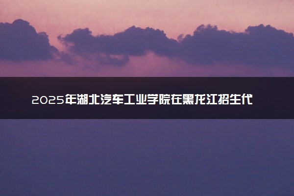 2025年湖北汽车工业学院在黑龙江招生代码：1948 专业代码及报考指南