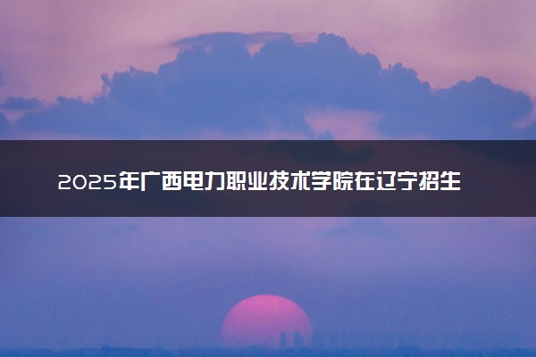 2025年广西电力职业技术学院在辽宁招生代码：3831 专业代码及报考指南