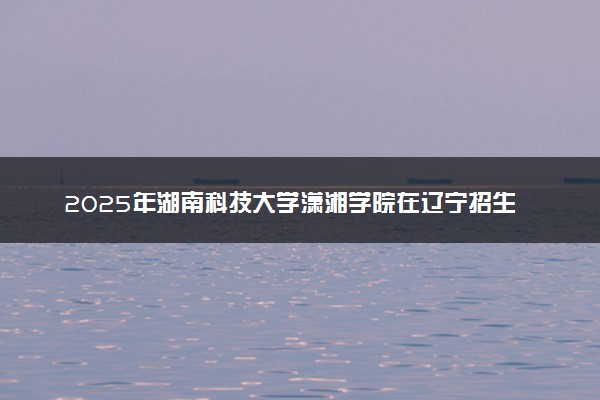 2025年湖南科技大学潇湘学院在辽宁招生代码：2649 专业代码及报考指南